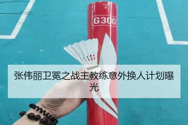 张伟丽卫冕之战主教练意外换人计划曝光